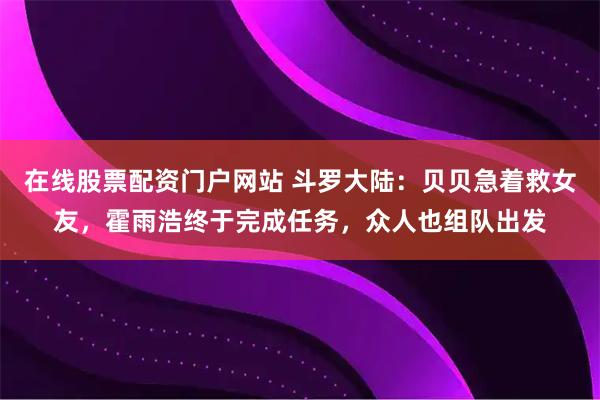 在线股票配资门户网站 斗罗大陆：贝贝急着救女友，霍雨浩终于完成任务，众人也组队出发