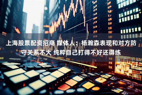 上海股票配资招商 媒体人：杨瀚森表现和对方防守关系不大 纯粹自己打得不好还得练